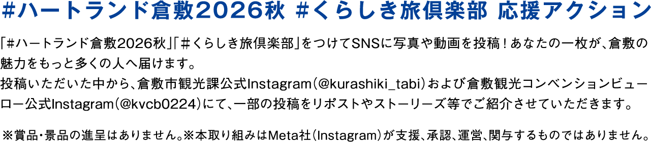 #ハートランド倉敷2026秋 #くらしき旅倶楽部 応援アクション 「#ハートランド倉敷2026秋」「#くらしき旅倶楽部」をつけてSNSに写真や動画を投稿！あなたの一枚が、倉敷の魅力をもっと多くの人へ届けます。投稿いただいた中から、倉敷市観光課公式Instagram（@kurashiki_tabi）および倉敷観光コンベンションビューロー公式Instagram（@kvcb0224）にて、一部の投稿をリポストやストーリーズ等でご紹介させていただきます。※賞品・景品の進呈はありません。※本取り組みはMeta社（Instagram）が支援、承認、運営、関与するものではありません。