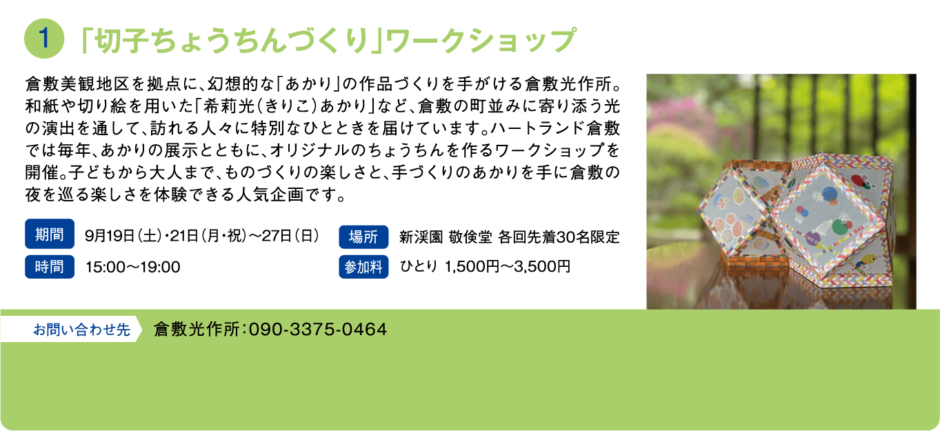 「切子ちょうちんづくり」ワークショップ。倉敷美観地区を拠点に、幻想的な「あかり」の作品づくりを手がける倉敷光作所。和紙や切り絵を用いた「希莉光（きりこ）あかり」など、倉敷の町並みに寄り添う光の演出を通して、訪れる人々で特別なひとときを届けています。ハートランド倉敷では毎年、あかりの展示とともに、オリジナルのちょうちんを作るワークショップを開催。子どもから大人まで、ものづくりの楽しさと、手づくりのあかりを手に倉敷の夜を巡る楽しさを体験できる人気企画です。期間：9月19日(土)・21日(月・祝)〜27日(日)。時間：15:00〜19:00。場所：新渓園 敬倹堂 各回先着30名限定。参加料：ひとり1,500円〜3,500円。お問い合わせ先：倉敷光作所：090-3375-0464