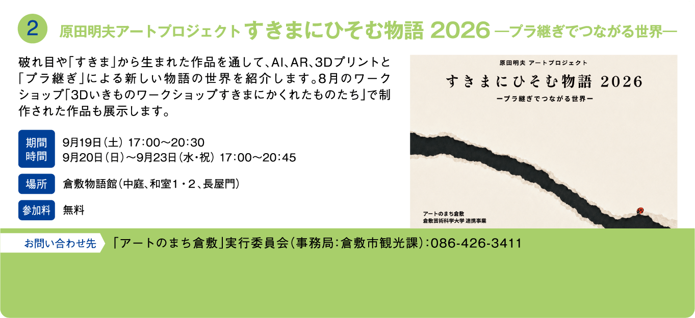 原田明夫アートプロジェクト すきまにひそむ物語 2026 ―プラ継ぎでつながる世界―。破れ目や「すきま」から生まれた作品を通して、AI、AR、3Dプリントと「プラ継ぎ」による新しい物語の世界を紹介します。8月のワークショップ「3Dいきものワークショップ すきまにかくれたものたち」で制作された作品も展示します。期間・時間：9月19日(土) 17:00～20:30、9月20日(日)～9月23日(水・祝) 17:00～20:45。場所：倉敷物語館（中庭、和室1・2、長屋門）。参加料：無料。お問い合わせ先：「アートのまち倉敷」実行委員会（事務局：倉敷市観光課）：086-426-3411