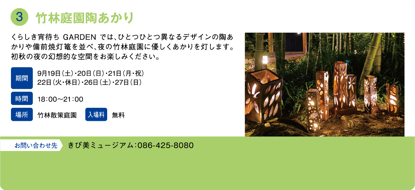竹林庭園陶あかり。くらしき宵待ち GARDEN では、ひとつひとつ異なるデザインの陶あかりや備前焼灯篭を並べ、夜の竹林庭園に優しくあかりを灯します。初秋の夜の幻想的な空間をお楽しみください。期間：9月19日(土)・20日(日)・21日(月・祝)・22日(火・休日)・26日(土)・27日(日)。時間：18:00～21:00。場所：竹林散策庭園。入場料：無料。お問い合わせ先：きび美ミュージアム：086-425-8080