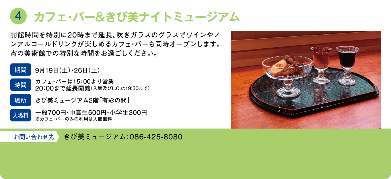 カフェ・バー＆きび美ナイトミュージアム。開館時間を特別に20時まで延長。吹きガラスのグラスでワインやノンアルコールドリンクが楽しめるカフェ・バーも同時オープンします。宵の美術館での特別な時間をお過ごしください。期間：9月19日(土)・26日(土)。時間：カフェ・バーは15:00より営業 20:00まで延長開館(入館及びL.O.は19:30まで)。場所：きび美ミュージアム2階「有彩の間」。入場料：一般700円・中高生500円・小学生300円 ※カフェ・バーのみの利用は入館無料。お問い合わせ先：きび美ミュージアム：086-425-8080