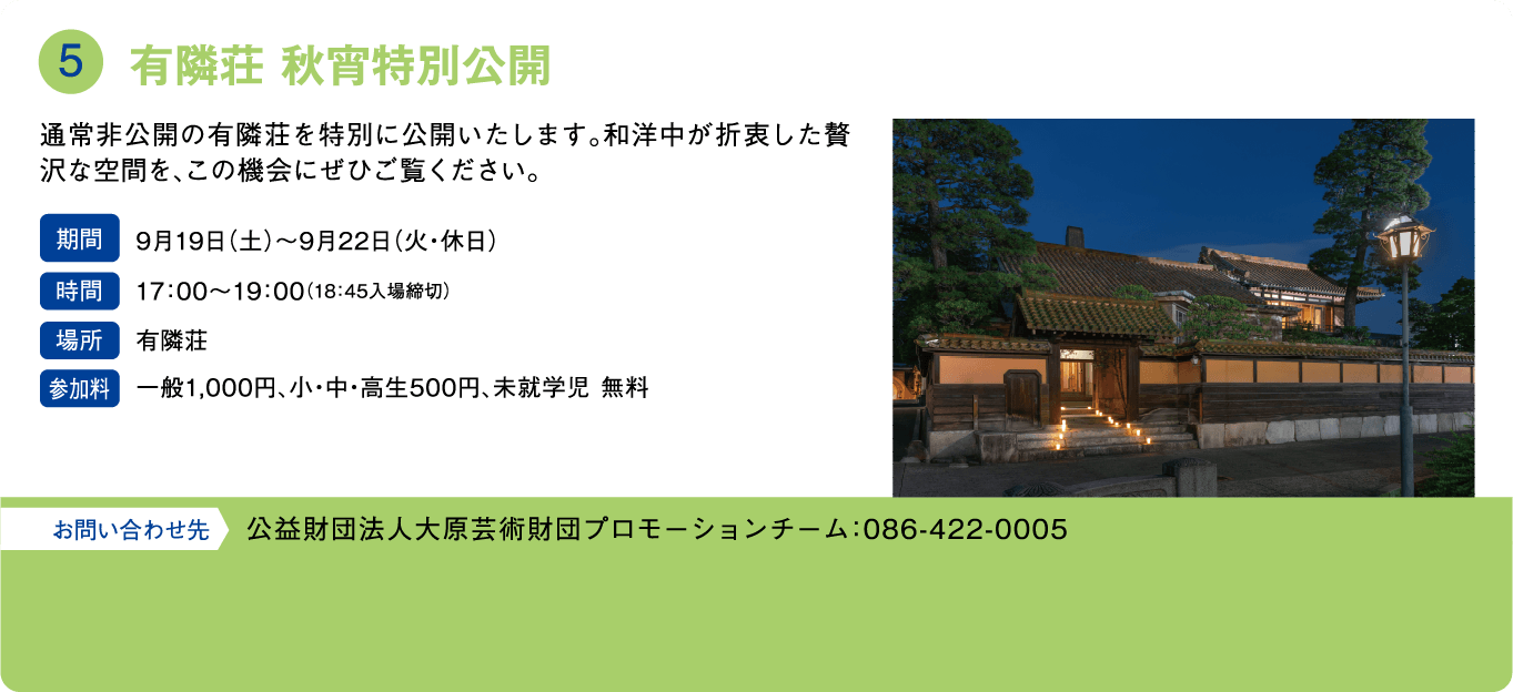 有隣荘 秋宵特別公開。通常非公開の有隣荘を特別に公開いたします。和洋中が折衷した贅沢な空間を、この機会にぜひご覧ください。期間：9月19日(土)〜9月22日(火・休日)。時間：17:00〜19:00（18:45入場締切）。場所：有隣荘。参加料：一般1,000円、小・中・高生500円、未就学児 無料。お問い合わせ先：公益財団法人大原芸術財団プロモーションチーム：086-422-0005