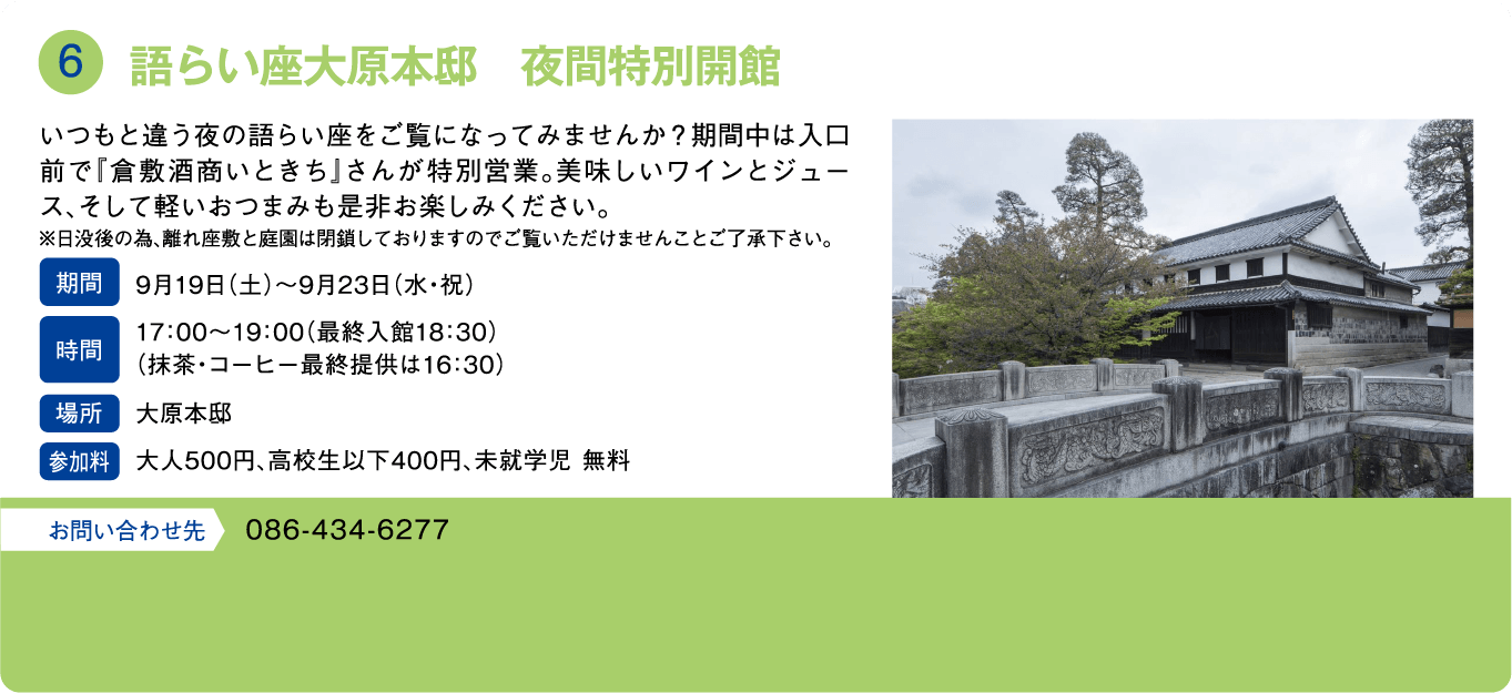 語らい座大原本邸　夜間特別開館。いつもと違う夜の語らい座をご覧になってみませんか？期間中は入口前で「倉敷酒商いときち」さんが特別営業。美味しいワインとジュース、そして軽いおつまみも是非お楽しみください。※日没後の為、離れ座敷と庭園は閉鎖しておりますのでご覧いただけませんことご了承下さい。期間：9月19日(土)～9月23日(水・祝)。時間：17:00～19:00（最終入館18:30）(抹茶・コーヒー最終提供は16:30)。場所：大原本邸。参加料：大人500円、高校生以下400円、未就学児 無料。お問い合わせ先：086-434-6277