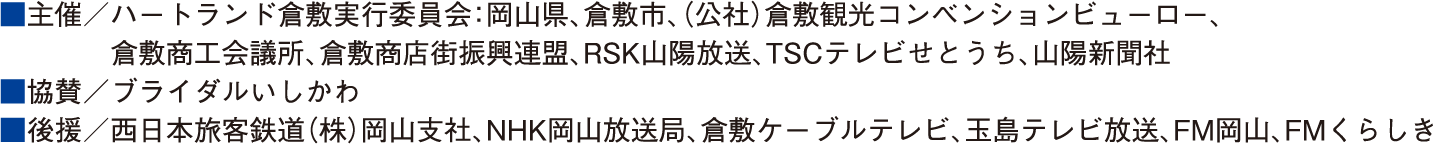 ■主催／ハートランド倉敷実行委員会：岡山県、倉敷市、(公社)倉敷観光コンベンションビューロー、倉敷商工会議所、倉敷商店街振興連盟、RSK山陽放送、TSCテレビせとうち、山陽新聞社 ■協賛／ブライダルいしかわ ■後援／西日本旅客鉄道(株) 岡山支社、NHK岡山放送局、倉敷ケーブルテレビ、玉島テレビ放送、FM岡山、FMくらしき