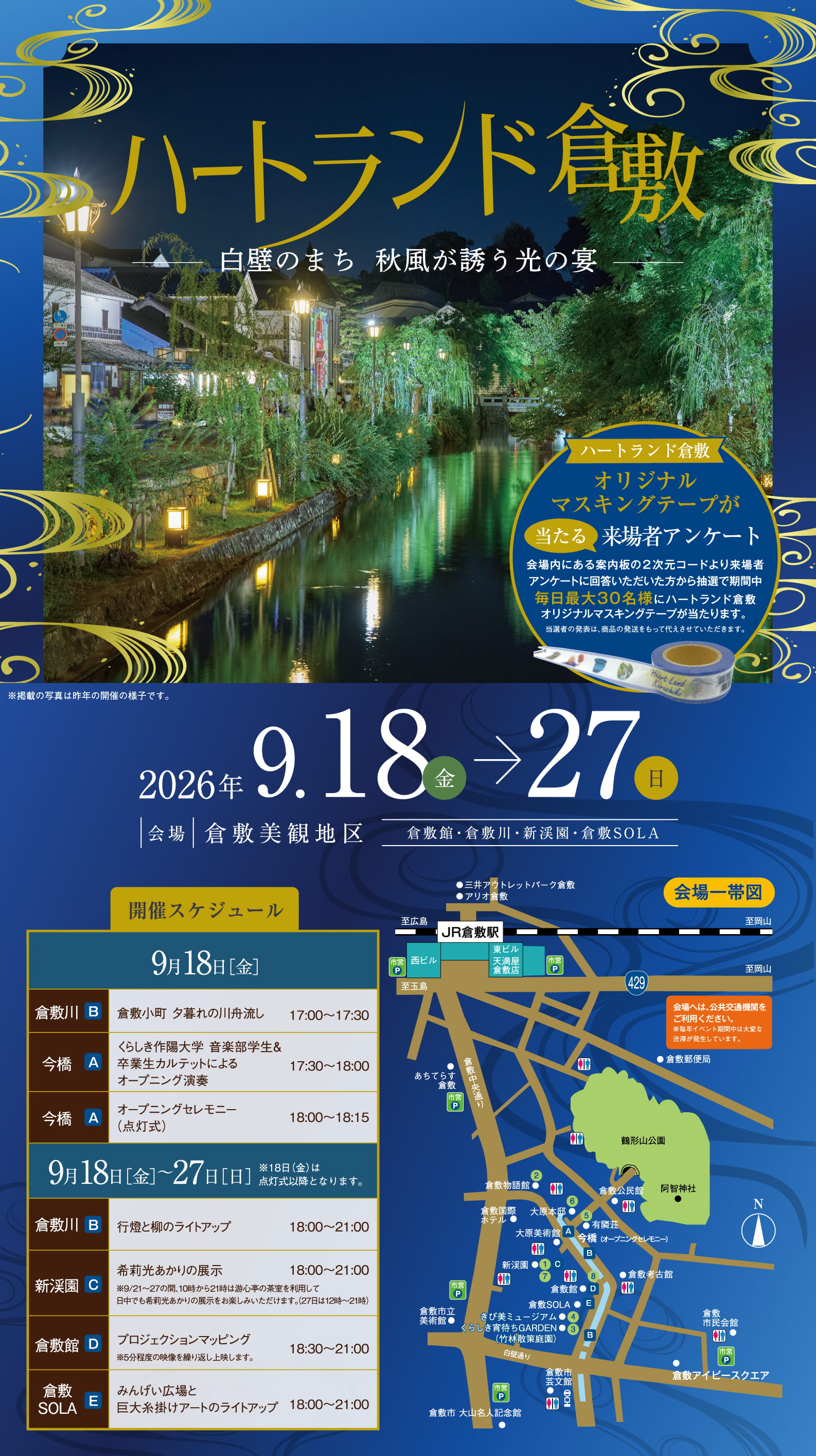 ハートランド倉敷。白壁のまち 秋風が誘う光の宴。※掲載の写真は昨年の開催の様子です。ハートランド倉敷オリジナルマスキングテープが当たる来場者アンケート。会場内にある案内板の2次元コードより来場者アンケートに回答いただいた方から抽選で期間中毎日最大30名様にハートランド倉敷オリジナルマスキングテープが当たります。当選者の発表は、商品の発送をもって代えさせていただきます。日程：2026年9月18日（金）→27日（日）。会場：倉敷美観地区（倉敷館・倉敷川・新渓園・倉敷SOLA）。開催スケジュール。9月18日［金］倉敷川(B)：倉敷小町 夕暮れの川舟流し（17:00〜17:30）。今橋(A)：くらしき作陽大学 音楽学部学生＆卒業生カルテットによるオープニング演奏（17:30〜18:00）。今橋(A)：オープニングセレモニー（点灯式）（18:00〜18:15）。9月18日［金］〜27日［日］※18日（金）は点灯式以降となります。倉敷川(B)：行燈と柳のライトアップ（18:00〜21:00）。新渓園(C)：希莉光あかりの展示（18:00〜21:00）。※9/21〜27の間、10時から17時は遊心亭の茶室を利用して日中でも希莉光あかりの展示をお楽しみいただけます。（27日は12時〜21時）。倉敷館(D)：プロジェクションマッピング（18:30〜21:00）。※5分程度の映像を繰り返し上映します。倉敷SOLA(E)：みんげい広場と巨大糸掛けアートのライトアップ（18:00〜21:00）。会場一帯図あり。会場へは、公共交通機関をご利用ください。※毎年イベント期間中は大変な渋滞が発生しています。