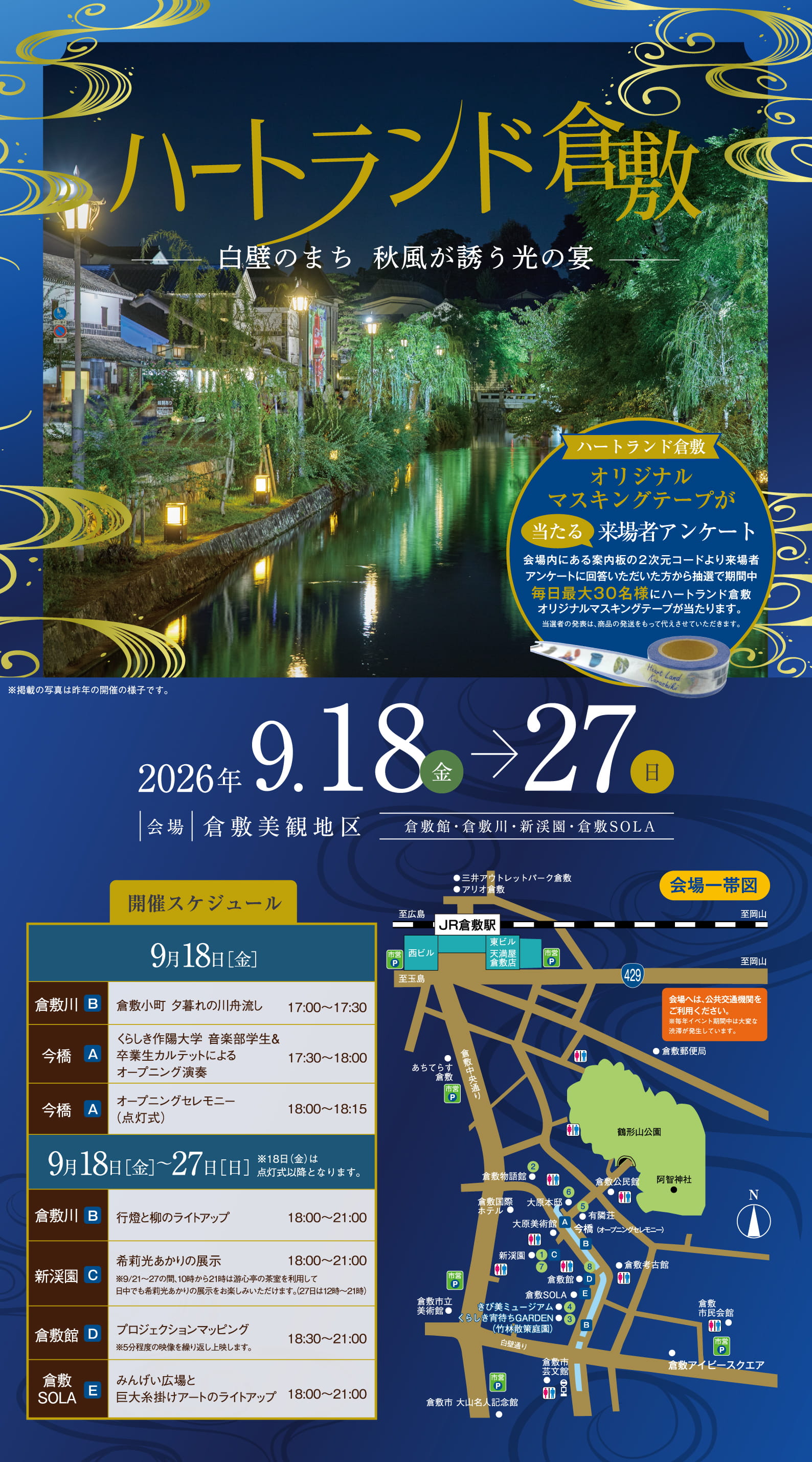 ハートランド倉敷。白壁のまち 秋風が誘う光の宴。※掲載の写真は昨年の開催の様子です。ハートランド倉敷オリジナルマスキングテープが当たる来場者アンケート。会場内にある案内板の2次元コードより来場者アンケートに回答いただいた方から抽選で期間中毎日最大30名様にハートランド倉敷オリジナルマスキングテープが当たります。当選者の発表は、商品の発送をもって代えさせていただきます。日程：2026年9月18日（金）→27日（日）。会場：倉敷美観地区（倉敷館・倉敷川・新渓園・倉敷SOLA）。開催スケジュール。9月18日［金］倉敷川(B)：倉敷小町 夕暮れの川舟流し（17:00〜17:30）。今橋(A)：くらしき作陽大学 音楽学部学生＆卒業生カルテットによるオープニング演奏（17:30〜18:00）。今橋(A)：オープニングセレモニー（点灯式）（18:00〜18:15）。9月18日［金］〜27日［日］※18日（金）は点灯式以降となります。倉敷川(B)：行燈と柳のライトアップ（18:00〜21:00）。新渓園(C)：希莉光あかりの展示（18:00〜21:00）。※9/21〜27の間、10時から17時は遊心亭の茶室を利用して日中でも希莉光あかりの展示をお楽しみいただけます。（27日は12時〜21時）。倉敷館(D)：プロジェクションマッピング（18:30〜21:00）。※5分程度の映像を繰り返し上映します。倉敷SOLA(E)：みんげい広場と巨大糸掛けアートのライトアップ（18:00〜21:00）。会場一帯図あり。会場へは、公共交通機関をご利用ください。※毎年イベント期間中は大変な渋滞が発生しています。